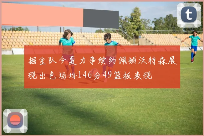 掘金队今夏力争续约佩顿沃特森展现出色场均146分49篮板表现