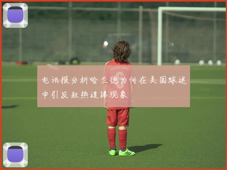 电讯报分析哈兰德为何在美国球迷中引发狂热追捧现象
