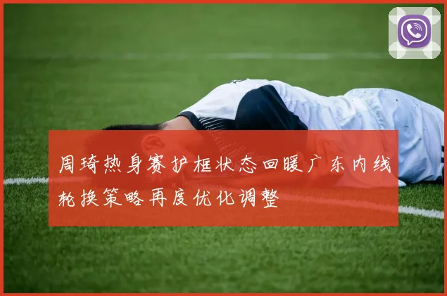 周琦热身赛护框状态回暖广东内线轮换策略再度优化调整