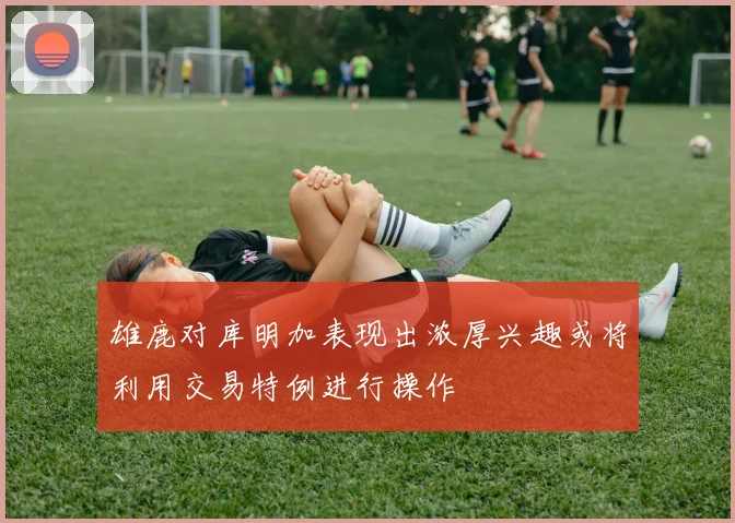 雄鹿对库明加表现出浓厚兴趣或将利用交易特例进行操作