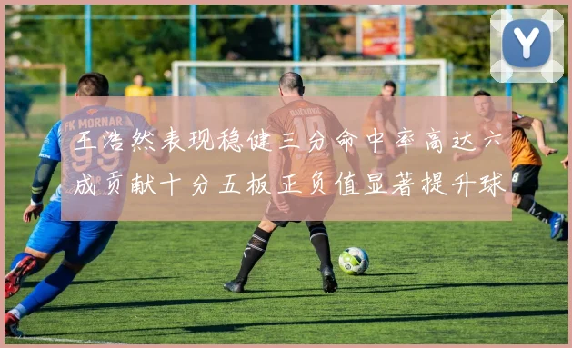 王浩然表现稳健三分命中率高达六成贡献十分五板正负值显著提升球队表现