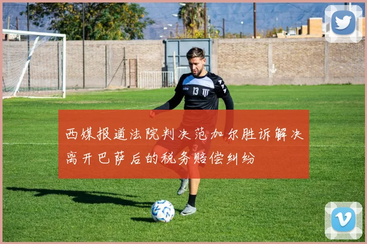 西媒报道法院判决范加尔胜诉解决离开巴萨后的税务赔偿纠纷