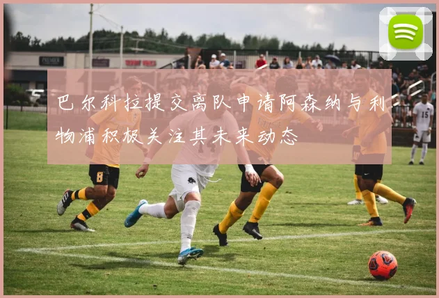巴尔科拉提交离队申请阿森纳与利物浦积极关注其未来动态