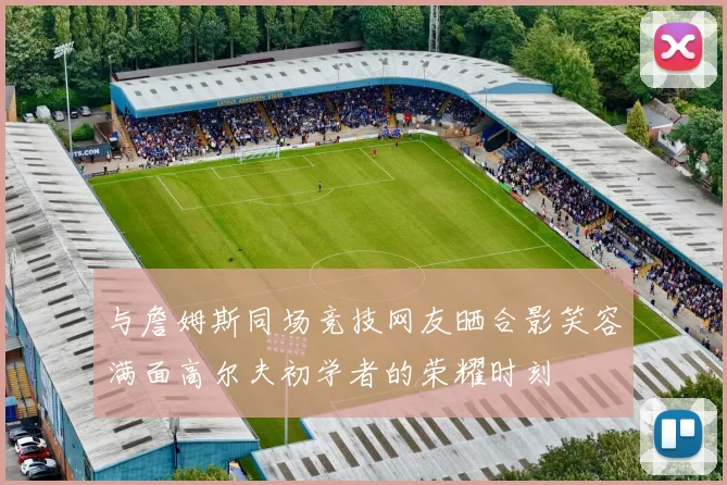 与詹姆斯同场竞技网友晒合影笑容满面高尔夫初学者的荣耀时刻