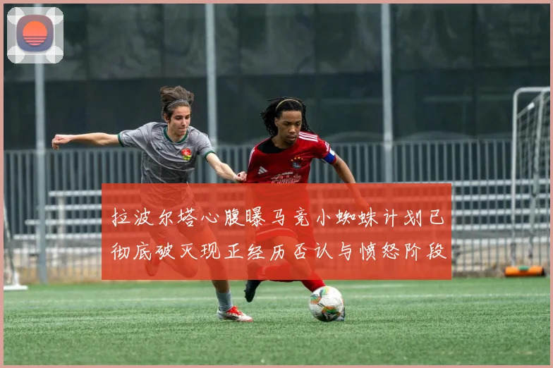 拉波尔塔心腹曝马竞小蜘蛛计划已彻底破灭现正经历否认与愤怒阶段