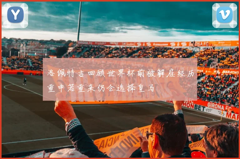 洛佩特吉回顾世界杯前被解雇经历重申若重来仍会选择皇马