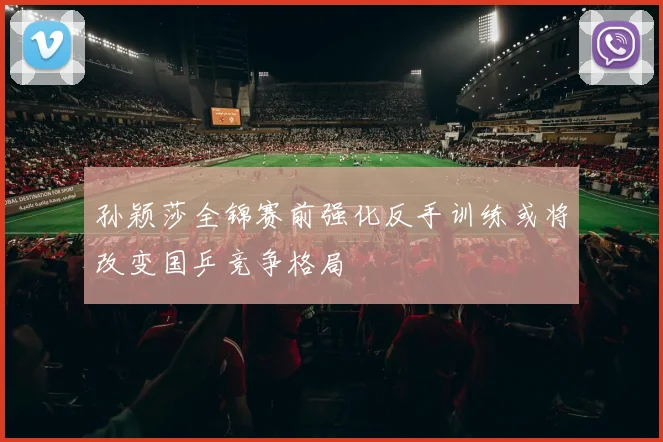 孙颖莎全锦赛前强化反手训练或将改变国乒竞争格局