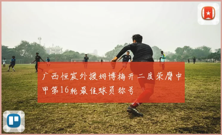 广西恒宸外援姆博梅开二度荣膺中甲第16轮最佳球员称号