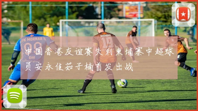 中国香港友谊赛失利柬埔寨中超球员安永佳茹子楠首发出战