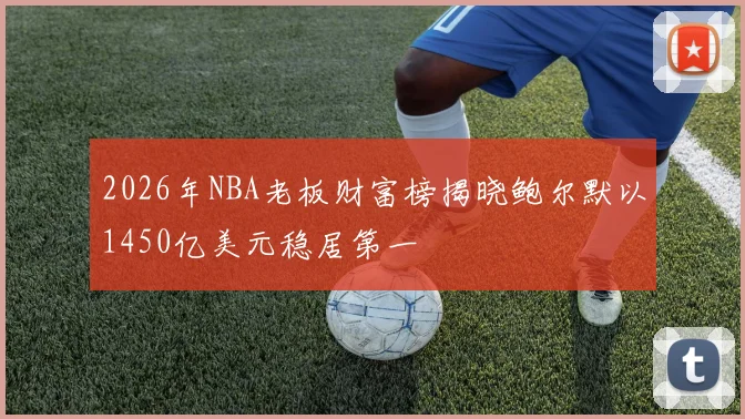 2026年NBA老板财富榜揭晓鲍尔默以1450亿美元稳居第一