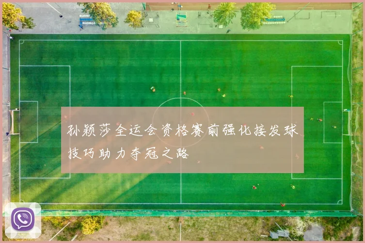 孙颖莎全运会资格赛前强化接发球技巧助力夺冠之路