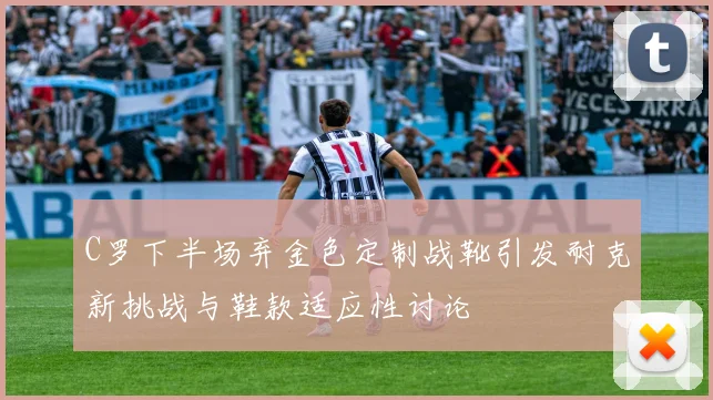 C罗下半场弃金色定制战靴引发耐克新挑战与鞋款适应性讨论
