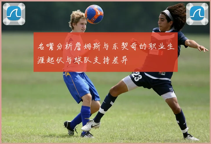 名嘴分析詹姆斯与东契奇的职业生涯起伏与球队支持差异