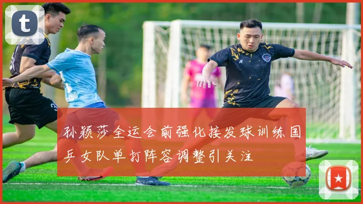 孙颖莎全运会前强化接发球训练国乒女队单打阵容调整引关注