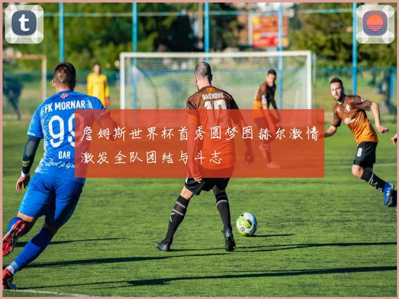 詹姆斯世界杯首秀圆梦图赫尔激情激发全队团结与斗志